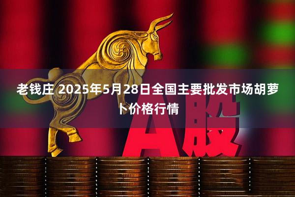 老钱庄 2025年5月28日全国主要批发市场胡萝卜价格行情