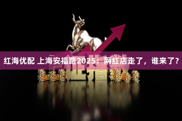 红海优配 上海安福路2025：网红店走了，谁来了？