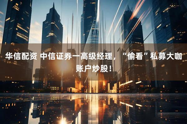华信配资 中信证券一高级经理，“偷看”私募大咖账户炒股！