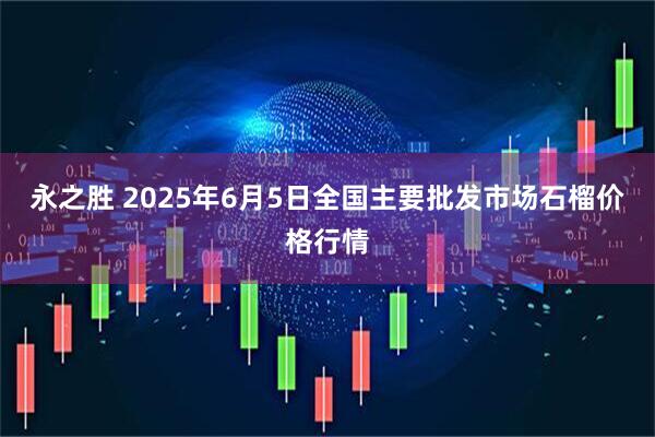 永之胜 2025年6月5日全国主要批发市场石榴价格行情