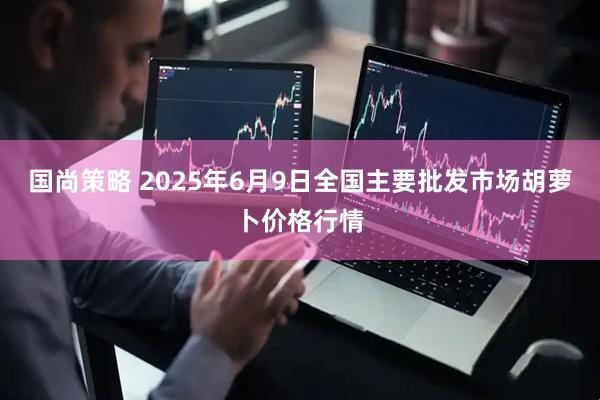 国尚策略 2025年6月9日全国主要批发市场胡萝卜价格行情