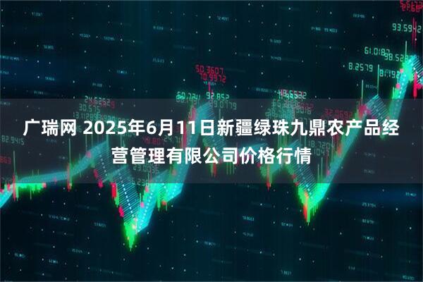 广瑞网 2025年6月11日新疆绿珠九鼎农产品经营管理有限公司价格行情