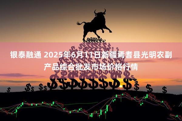 银泰融通 2025年6月11日新疆焉耆县光明农副产品综合批发市场价格行情