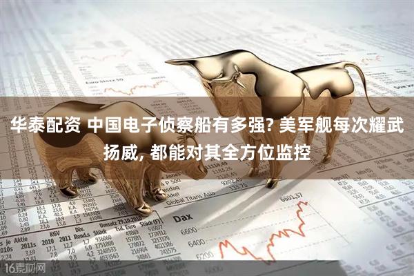 华泰配资 中国电子侦察船有多强? 美军舰每次耀武扬威, 都能对其全方位监控