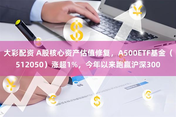大彩配资 A股核心资产估值修复，A500ETF基金（512050）涨超1%，今年以来跑赢沪深300