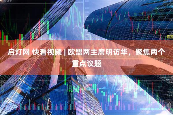 启灯网 快看视频 | 欧盟两主席明访华，聚焦两个重点议题