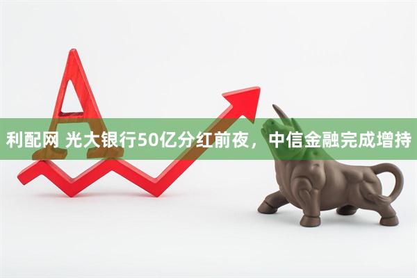 利配网 光大银行50亿分红前夜，中信金融完成增持