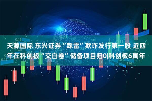 天源国际 东兴证券“踩雷”欺诈发行第一股 近四年在科创板“交白卷”储备项目归0|科创板6周年