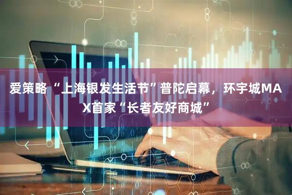 爱策略 “上海银发生活节”普陀启幕，环宇城MAX首家“长者友好商城”