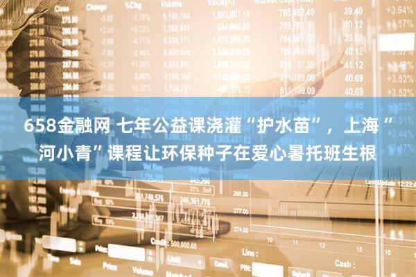 658金融网 七年公益课浇灌“护水苗”，上海“河小青”课程让环保种子在爱心暑托班生根