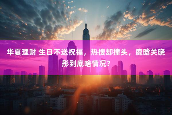 华夏理财 生日不送祝福，热搜却撞头，鹿晗关晓彤到底啥情况？