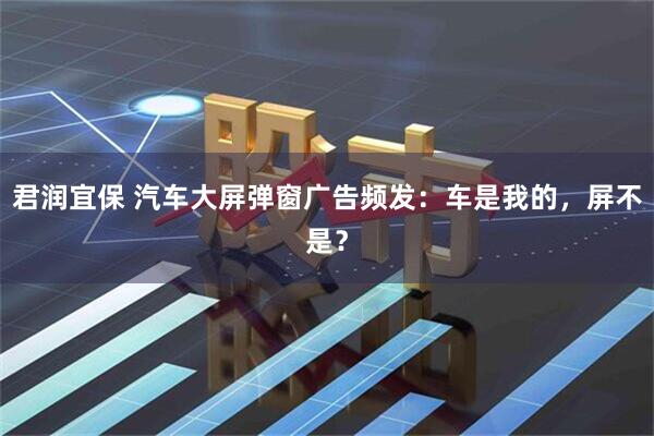 君润宜保 汽车大屏弹窗广告频发：车是我的，屏不是？