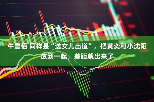 牛壹佰 同样是“送女儿出道”，把黄奕和小沈阳放到一起，差距就出来了