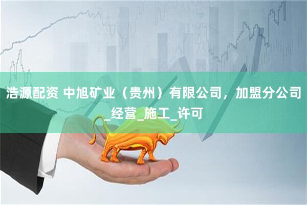 浩源配资 中旭矿业（贵州）有限公司，加盟分公司_经营_施工_许可