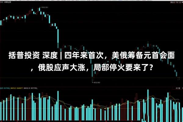 括普投资 深度 | 四年来首次，美俄筹备元首会面，俄股应声大涨，局部停火要来了？