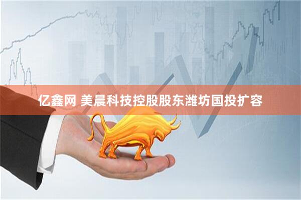 亿鑫网 美晨科技控股股东潍坊国投扩容