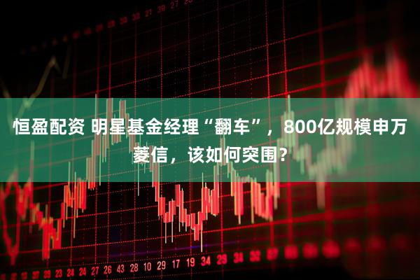 恒盈配资 明星基金经理“翻车”，800亿规模申万菱信，该如何突围？