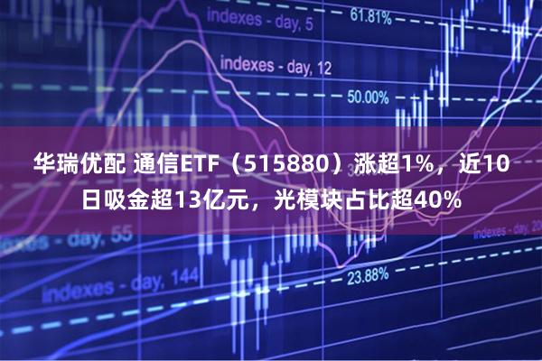 华瑞优配 通信ETF（515880）涨超1%，近10日吸金超13亿元，光模块占比超40%